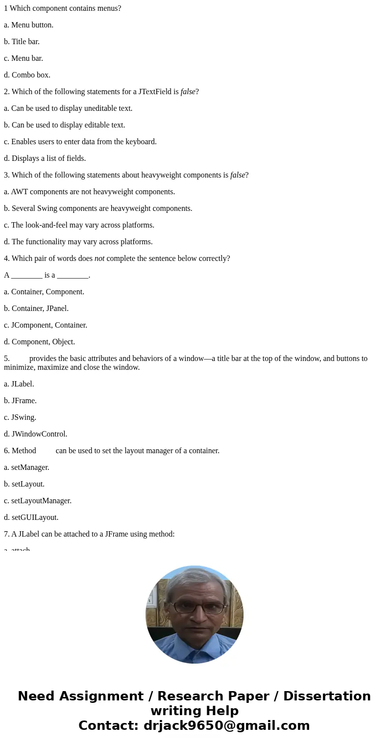 1 Which component contains menus? a. Menu button. b. Title bar. c. Menu bar. d. Combo box. 2. Which of the following statements for a JTextField is false? a. Ca 1 Which component contains menus? a. Menu button. b. Title bar. c. Menu bar. d. Combo box. 2. Which of the following statements for a JTextField is false? a. Ca