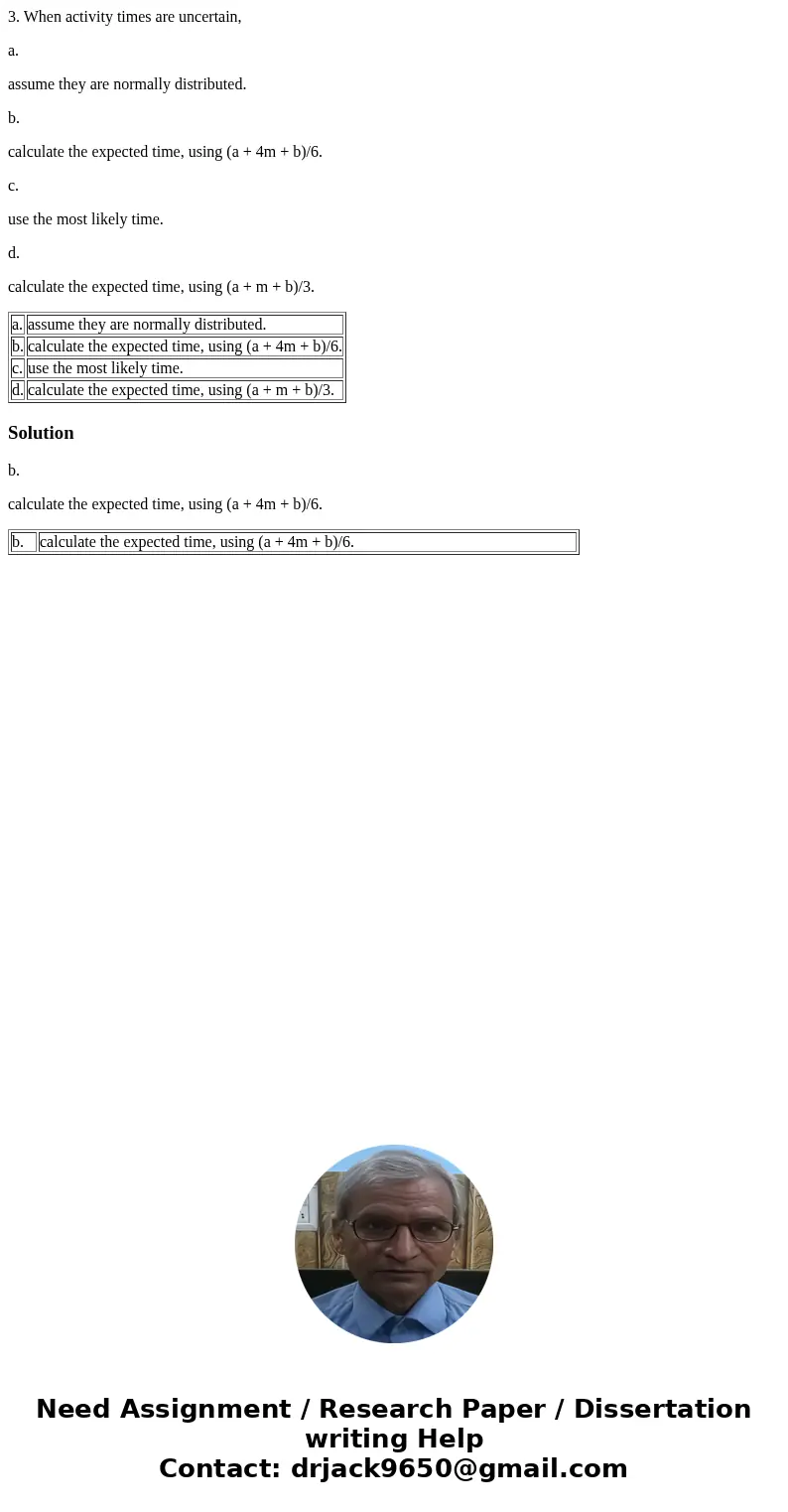 3. When activity times are uncertain, a. assume they are normally distributed. b. calculate the expected time, using (a + 4m + b)/6. c. use the most likely time