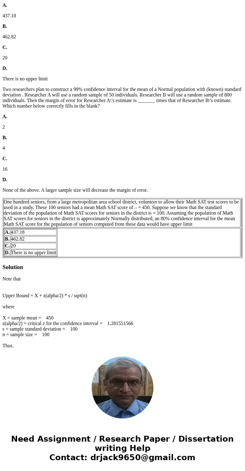 A. 437.18 B. 462.82 C. 20 D. There is no upper limit Two researchers plan to construct a 99% confidence interval for the mean of a Normal population with (known A. 437.18 B. 462.82 C. 20 D. There is no upper limit Two researchers plan to construct a 99% confidence interval for the mean of a Normal population with (known