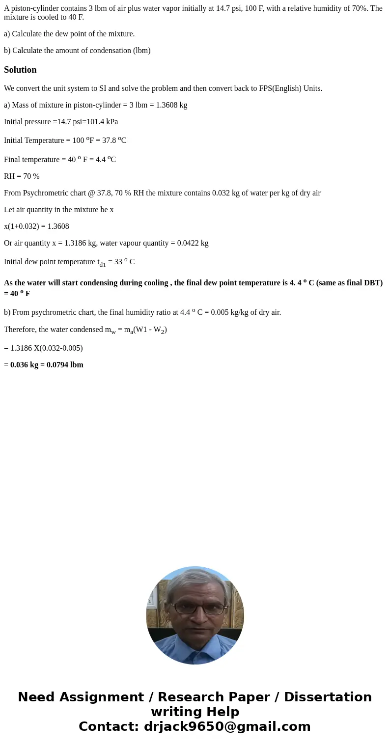 A piston-cylinder contains 3 lbm of air plus water vapor initially at 14.7 psi, 100 F, with a relative humidity of 70%. The mixture is cooled to 40 F. a) Calcul A piston-cylinder contains 3 lbm of air plus water vapor initially at 14.7 psi, 100 F, with a relative humidity of 70%. The mixture is cooled to 40 F. a) Calcul