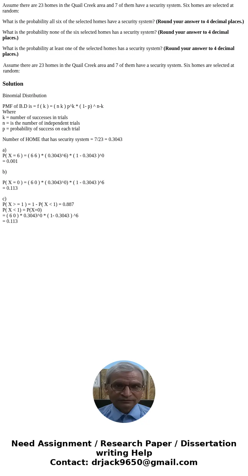 Assume there are 23 homes in the Quail Creek area and 7 of them have a security system. Six homes are selected at random: What is the probability all six of the Assume there are 23 homes in the Quail Creek area and 7 of them have a security system. Six homes are selected at random: What is the probability all six of the