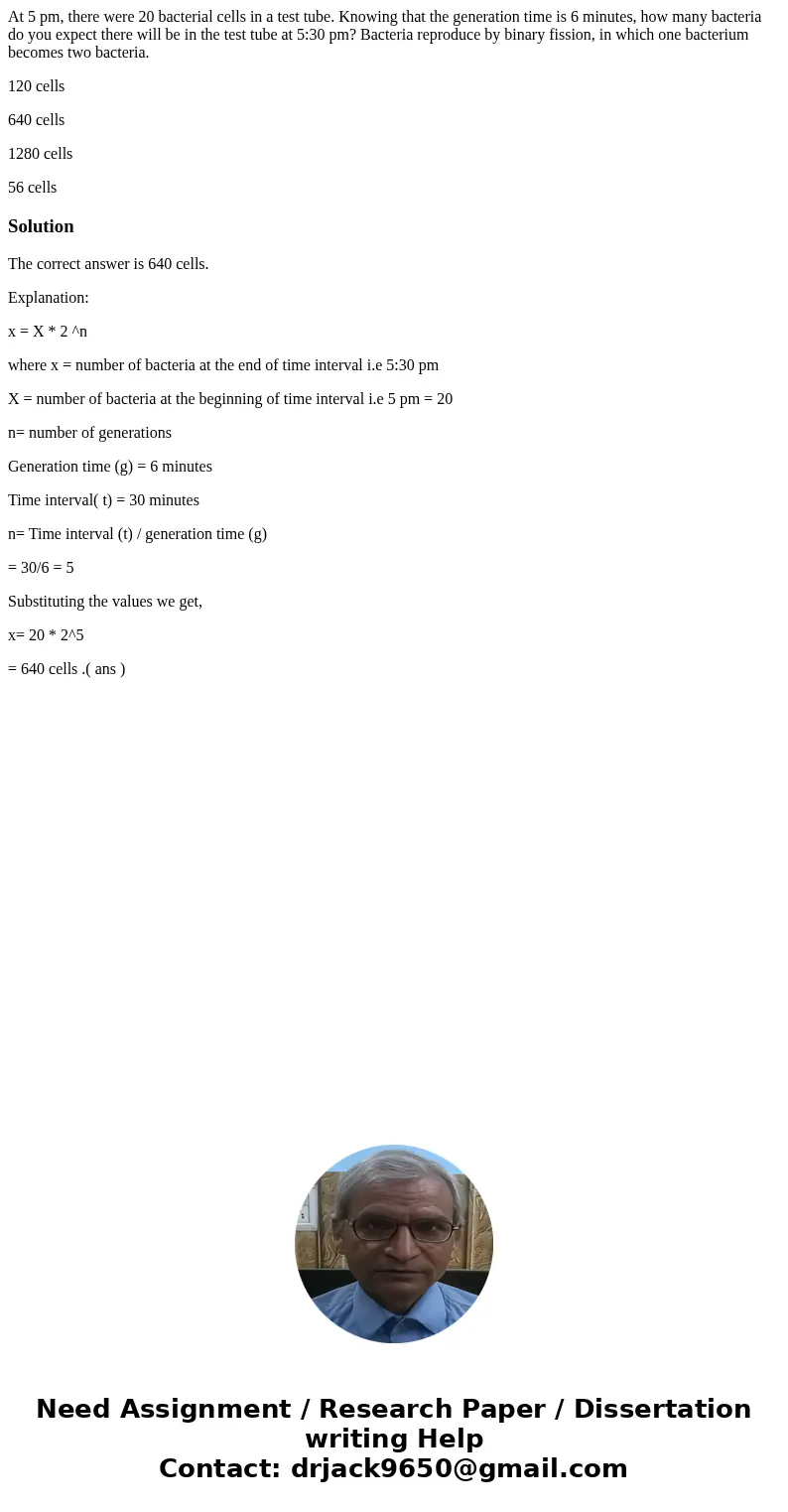 At 5 pm, there were 20 bacterial cells in a test tube. Knowing that the generation time is 6 minutes, how many bacteria do you expect there will be in the test 