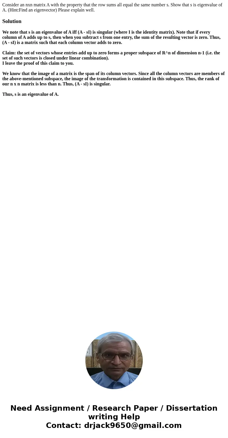 Consider an nxn matrix A with the property that the row sums all equal the same number s. Show that s is eigenvalue of A. (Hint:Find an eigenvector) Please expl Consider an nxn matrix A with the property that the row sums all equal the same number s. Show that s is eigenvalue of A. (Hint:Find an eigenvector) Please expl