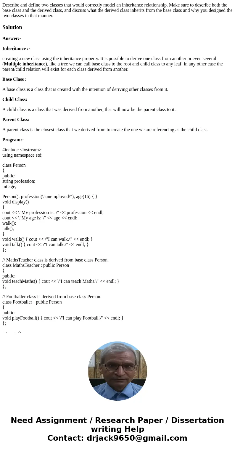 Describe and define two classes that would correctly model an inheritance relationship. Make sure to describe both the base class and the derived class, and dis Describe and define two classes that would correctly model an inheritance relationship. Make sure to describe both the base class and the derived class, and dis