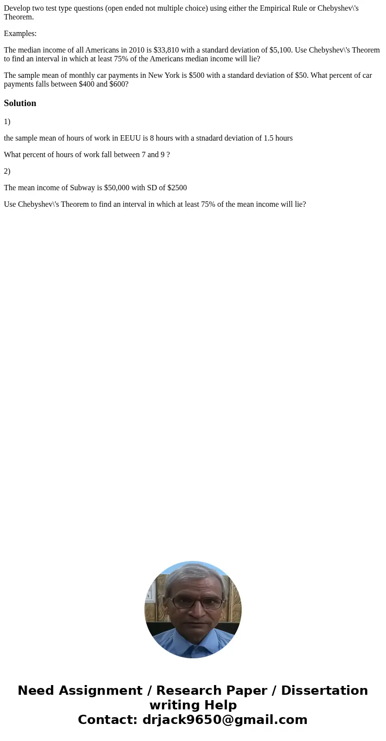 Develop two test type questions (open ended not multiple choice) using either the Empirical Rule or Chebyshev\'s Theorem. Examples: The median income of all Ame Develop two test type questions (open ended not multiple choice) using either the Empirical Rule or Chebyshev\'s Theorem. Examples: The median income of all Ame