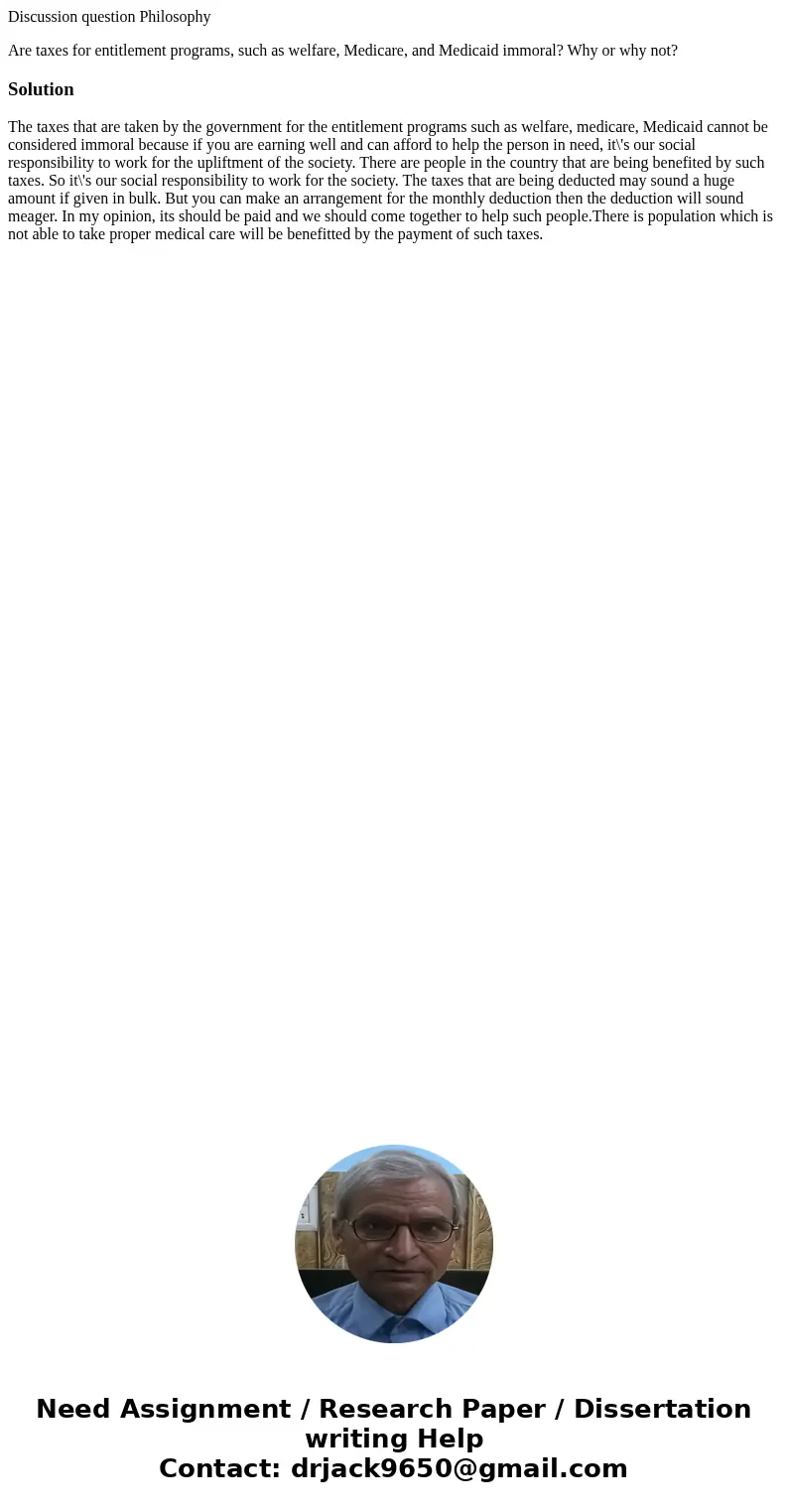 Discussion question Philosophy Are taxes for entitlement programs, such as welfare, Medicare, and Medicaid immoral? Why or why not?SolutionThe taxes that are ta Discussion question Philosophy Are taxes for entitlement programs, such as welfare, Medicare, and Medicaid immoral? Why or why not?SolutionThe taxes that are ta