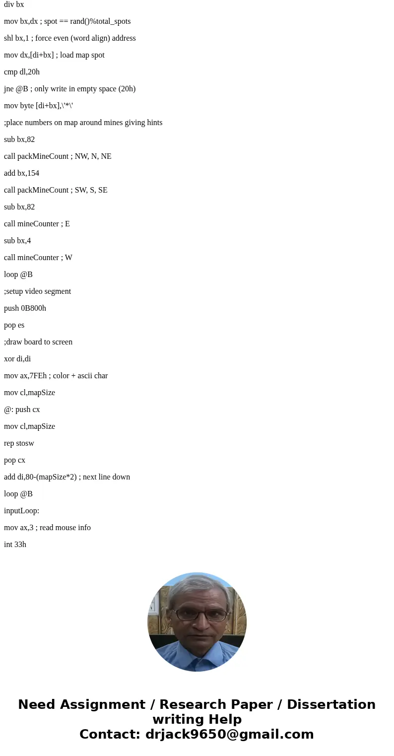 I am trying to make a game board ( minesweeper ) 9x9 board in intel assembly language using Irvine32 Please help having a lot of issuesSolutionmapSize equ 9 min I am trying to make a game board ( minesweeper ) 9x9 board in intel assembly language using Irvine32 Please help having a lot of issuesSolutionmapSize equ 9 min