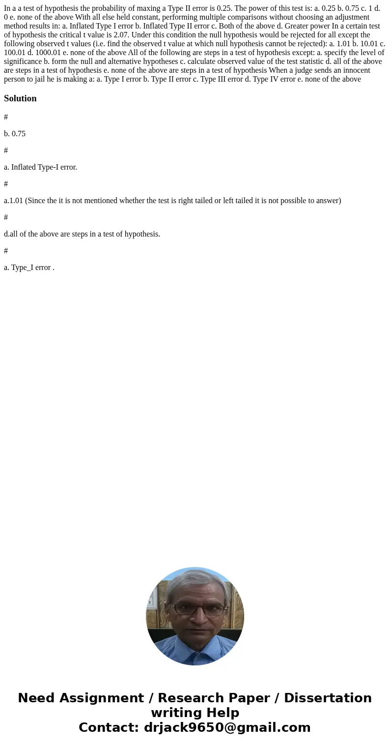  In a a test of hypothesis the probability of maxing a Type II error is 0.25. The power of this test is: a. 0.25 b. 0.75 c. 1 d. 0 e. none of the above With all