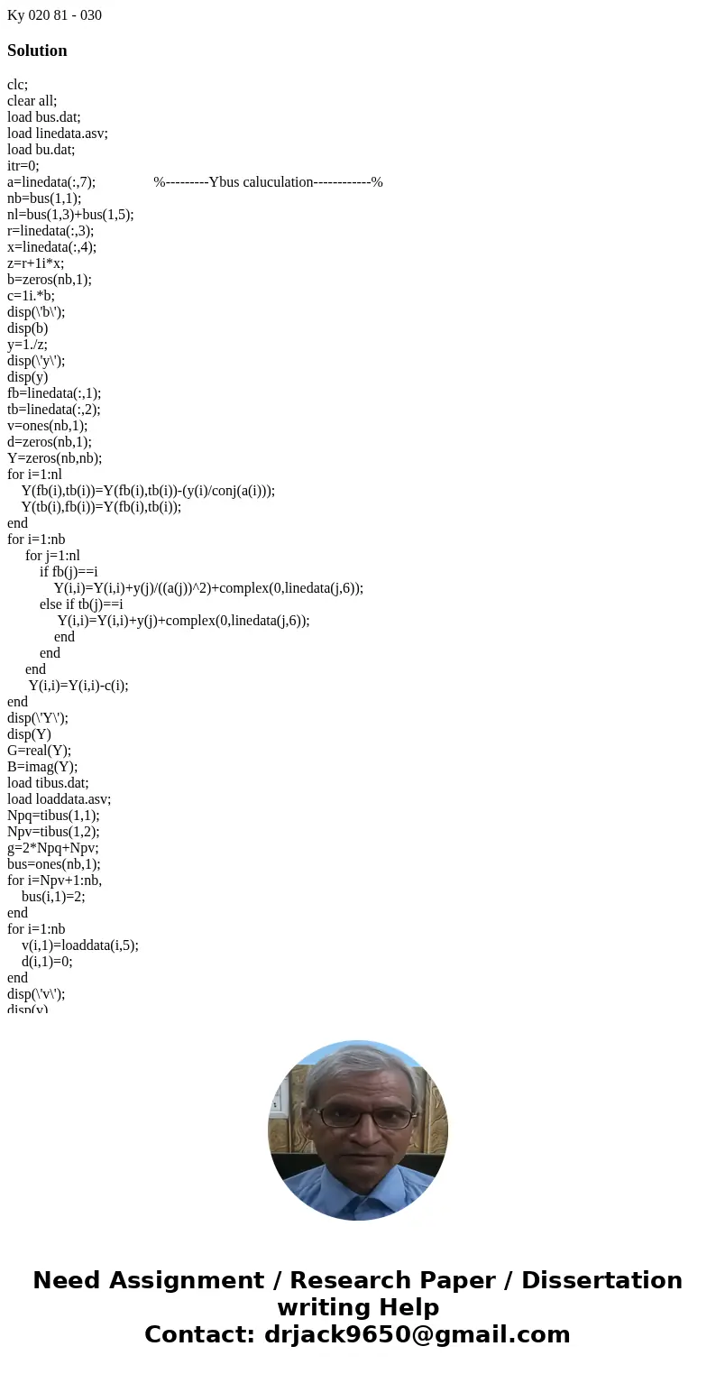 Ky 020 81 - 030 Solutionclc; clear all; load bus.dat; load linedata.asv; load bu.dat; itr=0; a=linedata(:,7); %---------Ybus caluculation------------% nb=bus(1  Ky 020 81 - 030 Solutionclc; clear all; load bus.dat; load linedata.asv; load bu.dat; itr=0; a=linedata(:,7); %---------Ybus caluculation------------% nb=bus(1