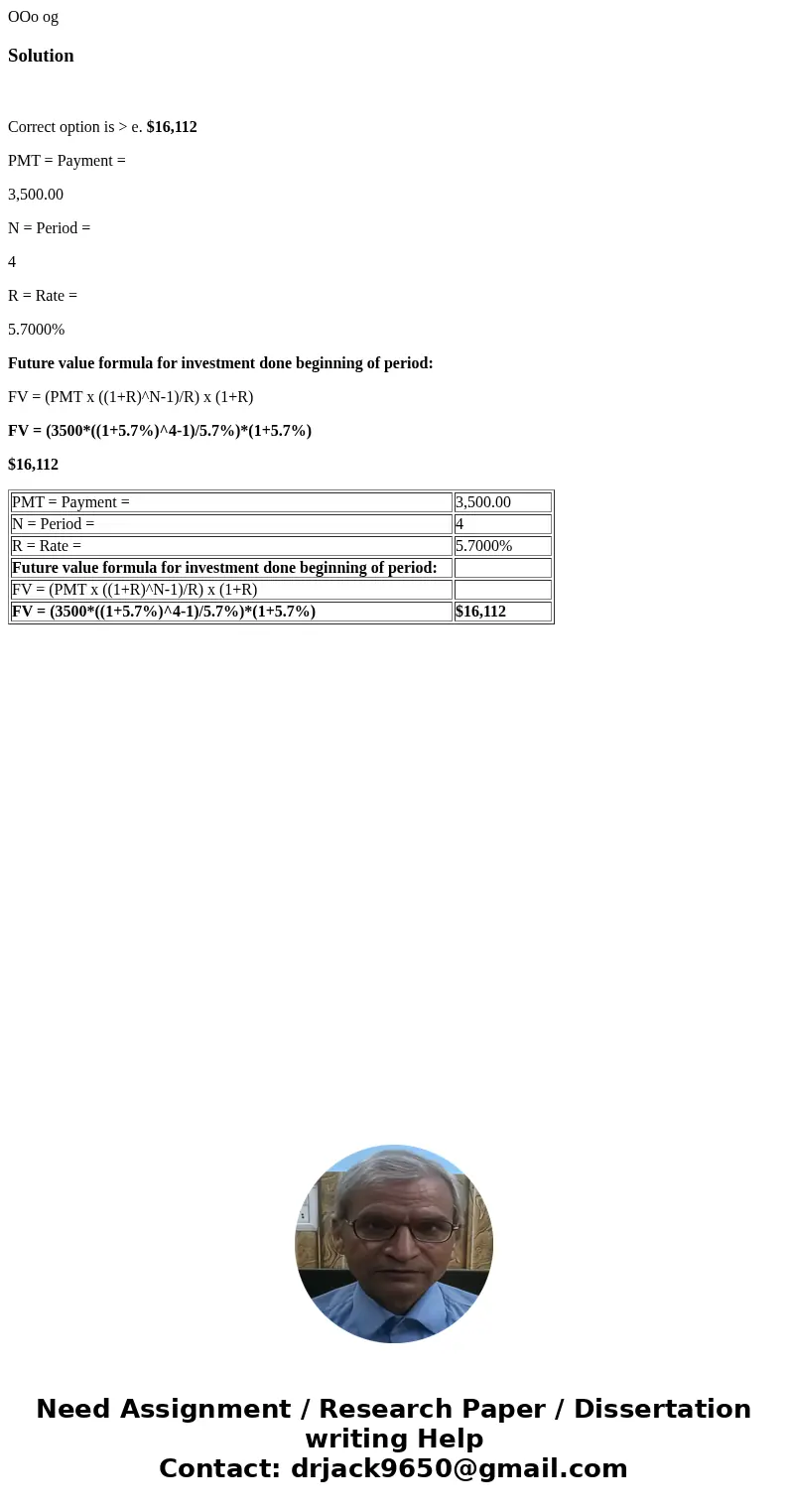  OOo og Solution Correct option is > e. $16,112 PMT = Payment = 3,500.00 N = Period = 4 R = Rate = 5.7000% Future value formula for investment done beginning