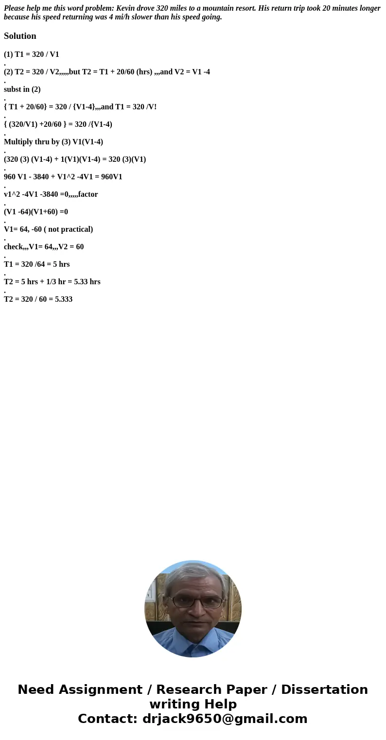 Please help me this word problem: Kevin drove 320 miles to a mountain resort. His return trip took 20 minutes longer because his speed returning was 4 mi/h slow