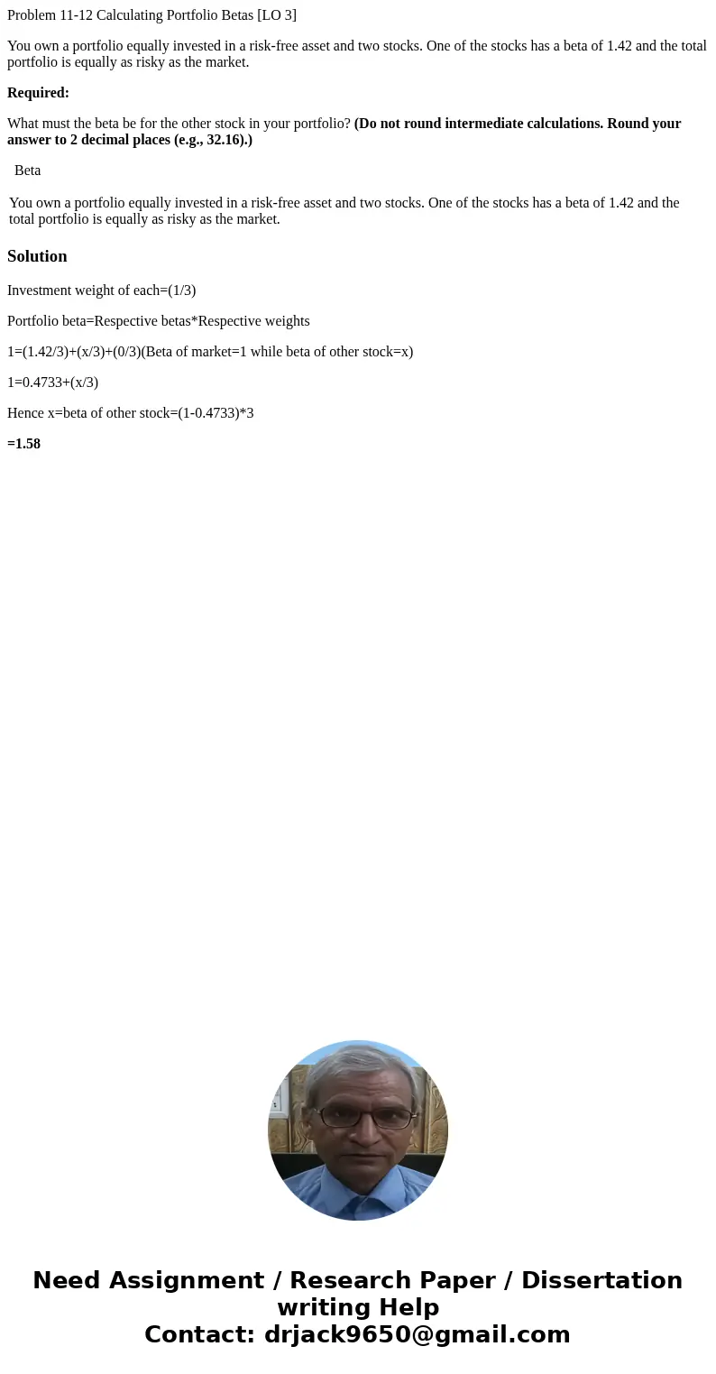 Problem 11-12 Calculating Portfolio Betas [LO 3] You own a portfolio equally invested in a risk-free asset and two stocks. One of the stocks has a beta of 1.42 