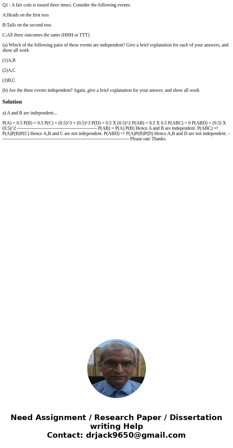 Q1 : A fair coin is tossed three times. Consider the following events: A:Heads on the first toss B:Tails on the second toss C:All three outcomes the same (HHH o