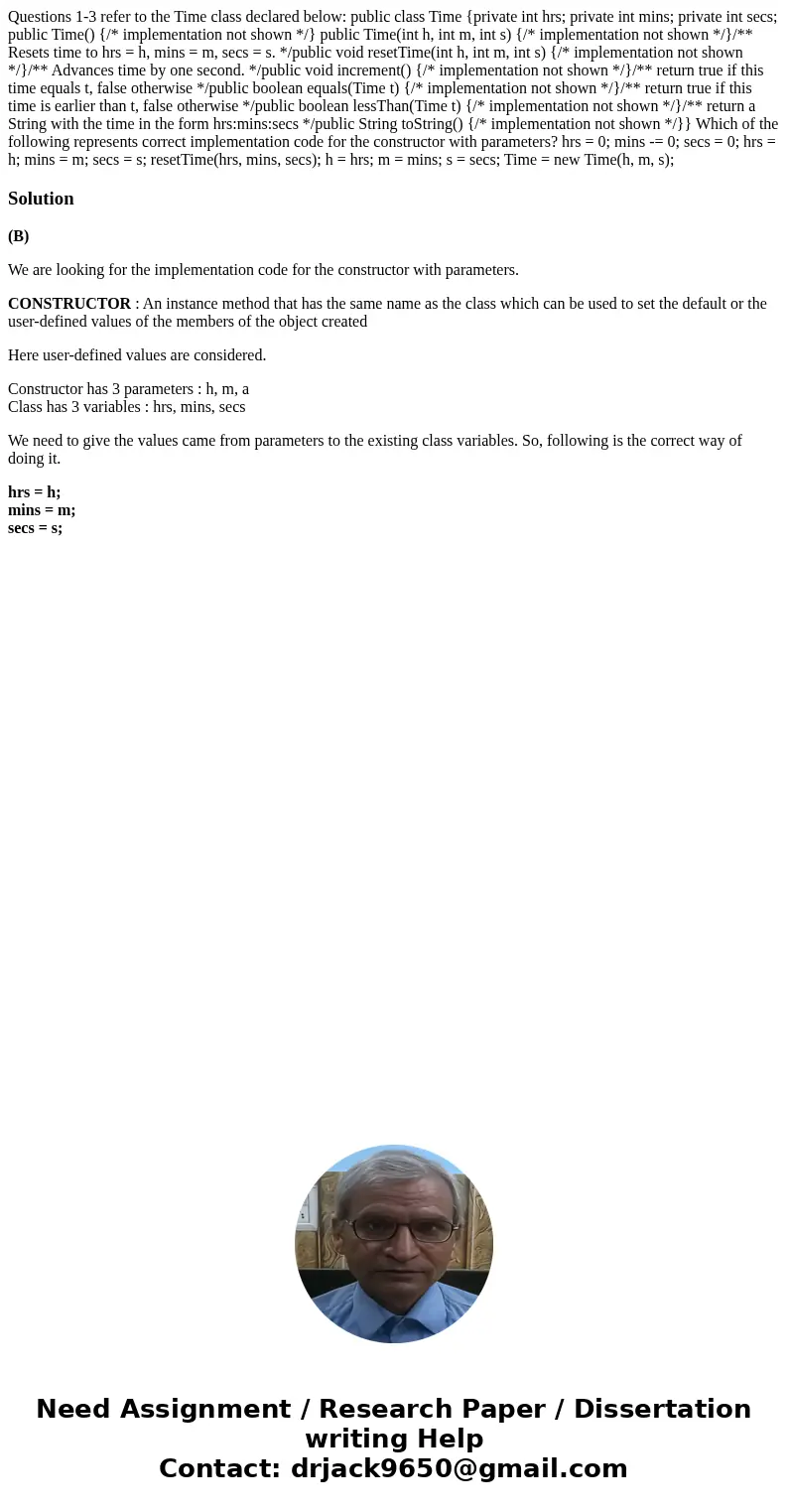 Questions 1-3 refer to the Time class declared below: public class Time {private int hrs; private int mins; private int secs; public Time() {/* implementation   Questions 1-3 refer to the Time class declared below: public class Time {private int hrs; private int mins; private int secs; public Time() {/* implementation