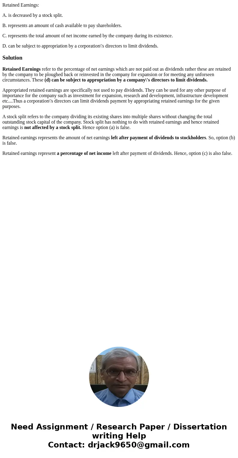 Retained Earnings: A. is decreased by a stock split. B. represents an amount of cash available to pay shareholders. C. represents the total amount of net income Retained Earnings: A. is decreased by a stock split. B. represents an amount of cash available to pay shareholders. C. represents the total amount of net income