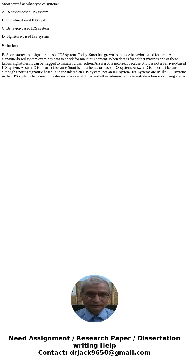 Snort started as what type of system? A. Behavior-based IPS system B. Signature-based IDS system C. Behavior-based IDS system D. Signature-based IPS systemSolut Snort started as what type of system? A. Behavior-based IPS system B. Signature-based IDS system C. Behavior-based IDS system D. Signature-based IPS systemSolut