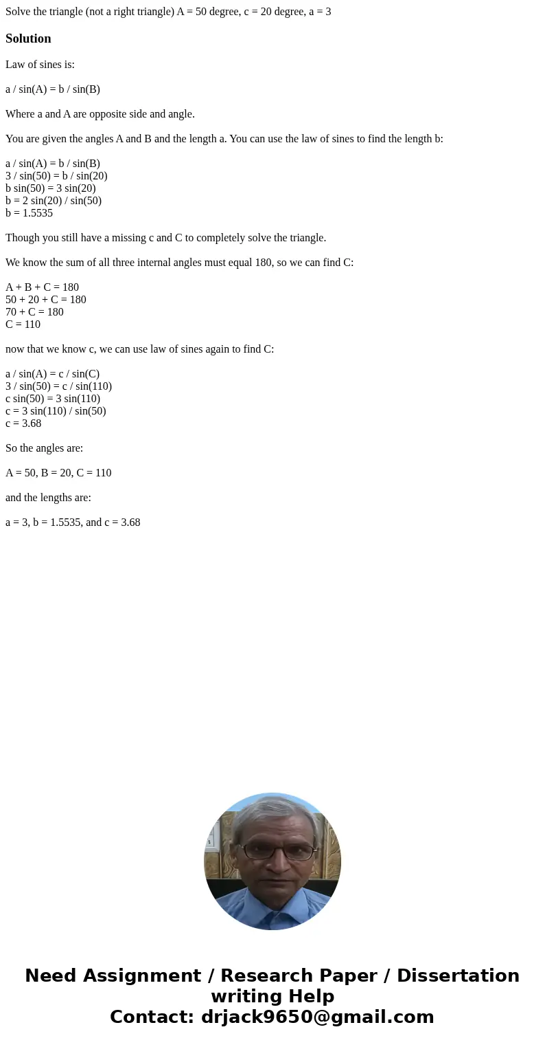 Solve the triangle (not a right triangle) A = 50 degree, c = 20 degree, a = 3SolutionLaw of sines is: a / sin(A) = b / sin(B) Where a and A are opposite side a  Solve the triangle (not a right triangle) A = 50 degree, c = 20 degree, a = 3SolutionLaw of sines is: a / sin(A) = b / sin(B) Where a and A are opposite side a