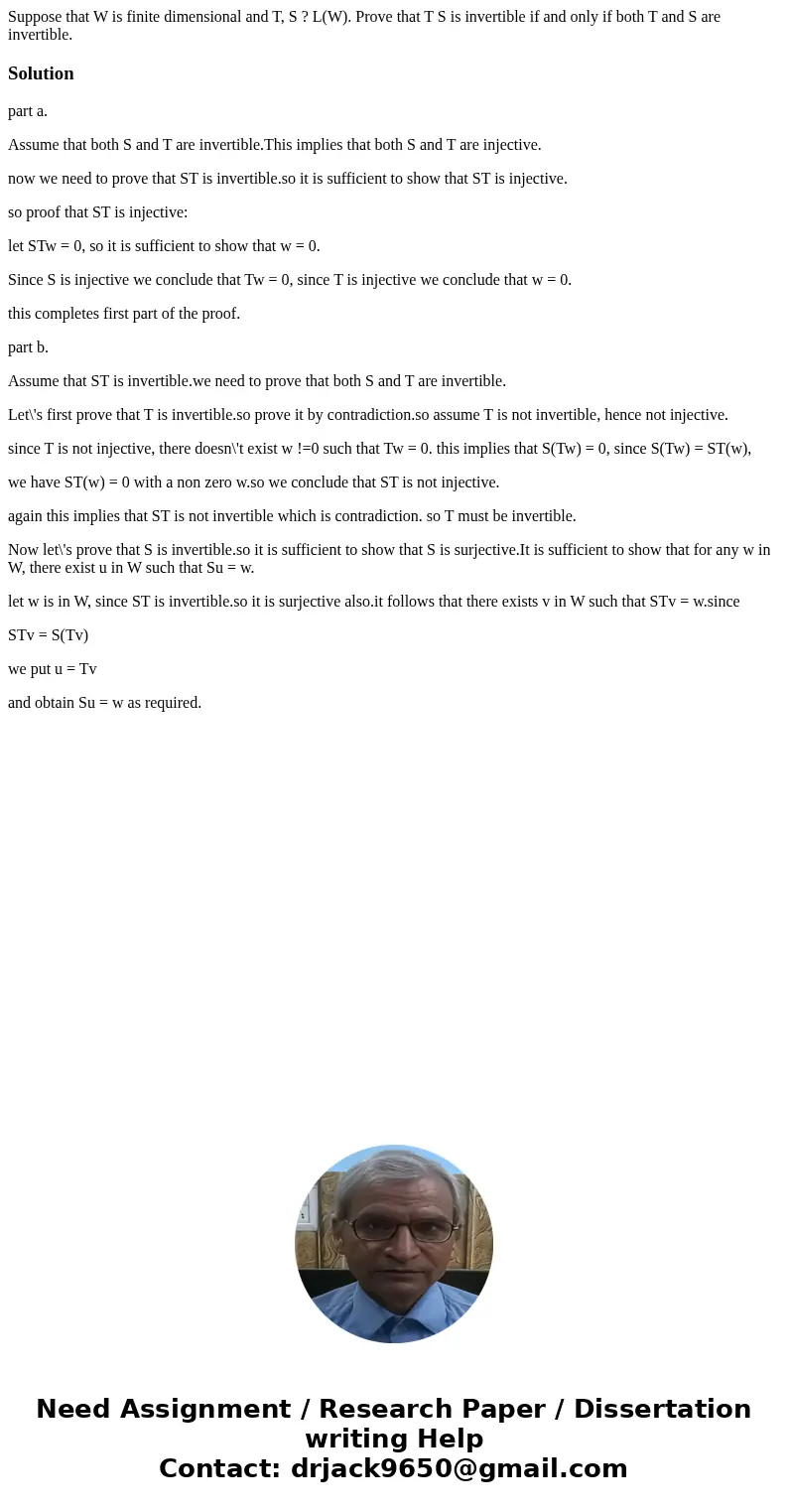 Suppose that W is finite dimensional and T, S ? L(W). Prove that T S is invertible if and only if both T and S are invertible.Solutionpart a. Assume that both S Suppose that W is finite dimensional and T, S ? L(W). Prove that T S is invertible if and only if both T and S are invertible.Solutionpart a. Assume that both S