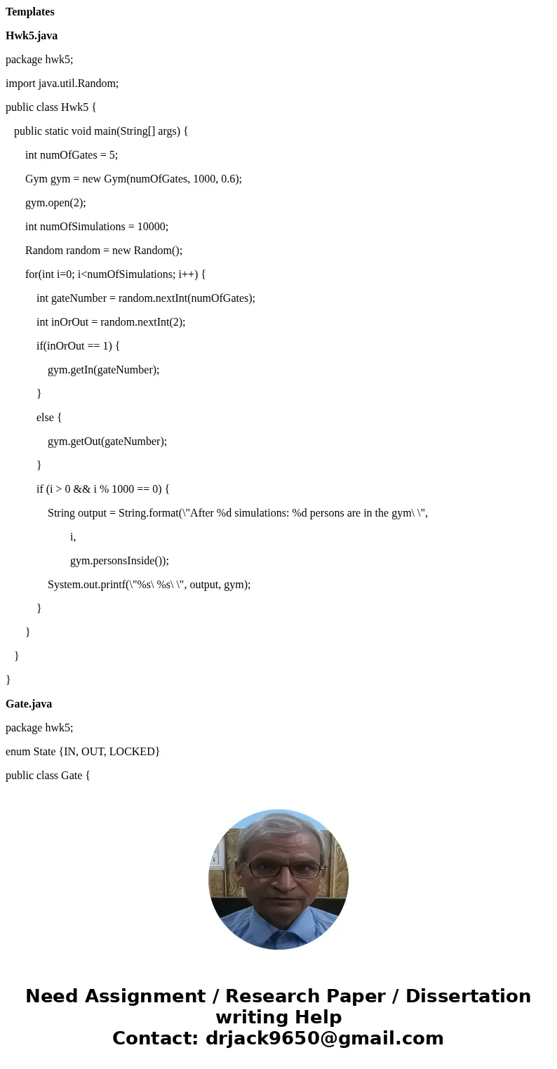Templates Hwk5.java package hwk5; import java.util.Random; public class Hwk5 { public static void main(String[] args) { int numOfGates = 5; Gym gym = new Gym(nu