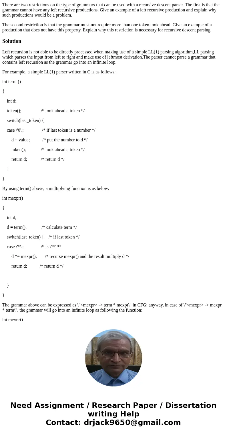 There are two restrictions on the type of grammars that can be used with a recursive descent parser. The first is that the grammar cannot have any left recursiv There are two restrictions on the type of grammars that can be used with a recursive descent parser. The first is that the grammar cannot have any left recursiv