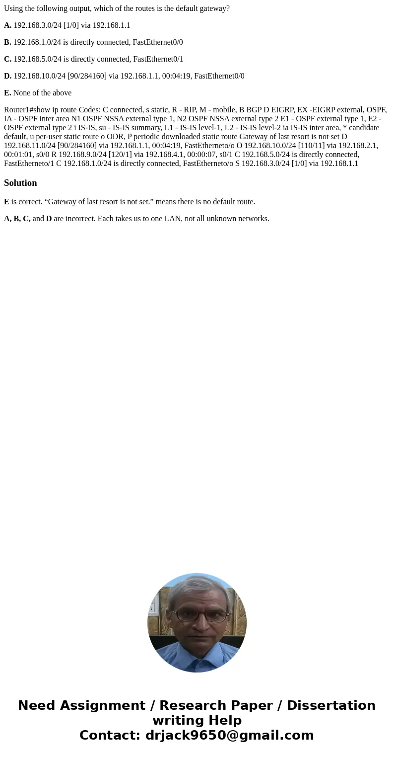 Using the following output, which of the routes is the default gateway? A. 192.168.3.0/24 [1/0] via 192.168.1.1 B. 192.168.1.0/24 is directly connected, FastEth
