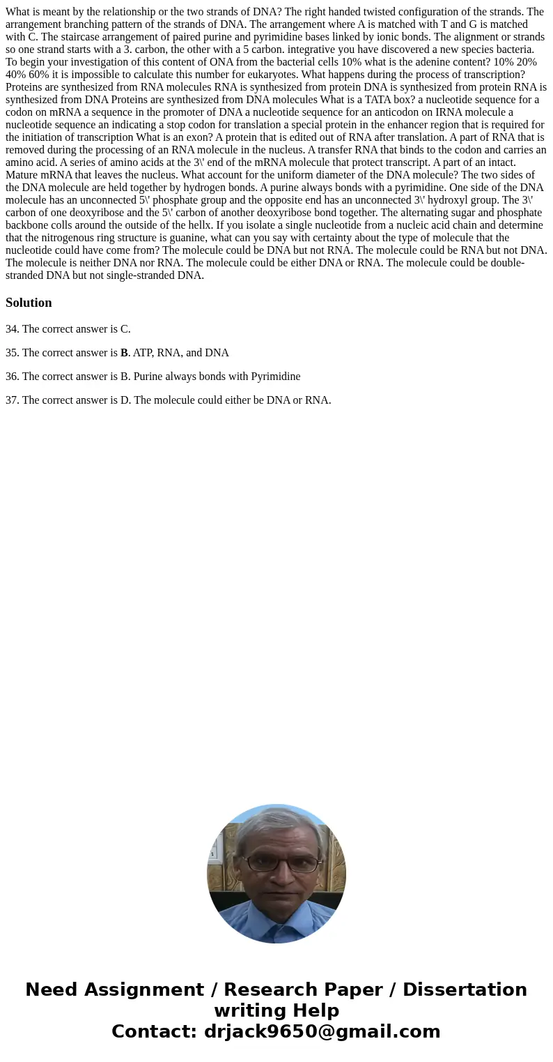  What is meant by the relationship or the two strands of DNA? The right handed twisted configuration of the strands. The arrangement branching pattern of the st