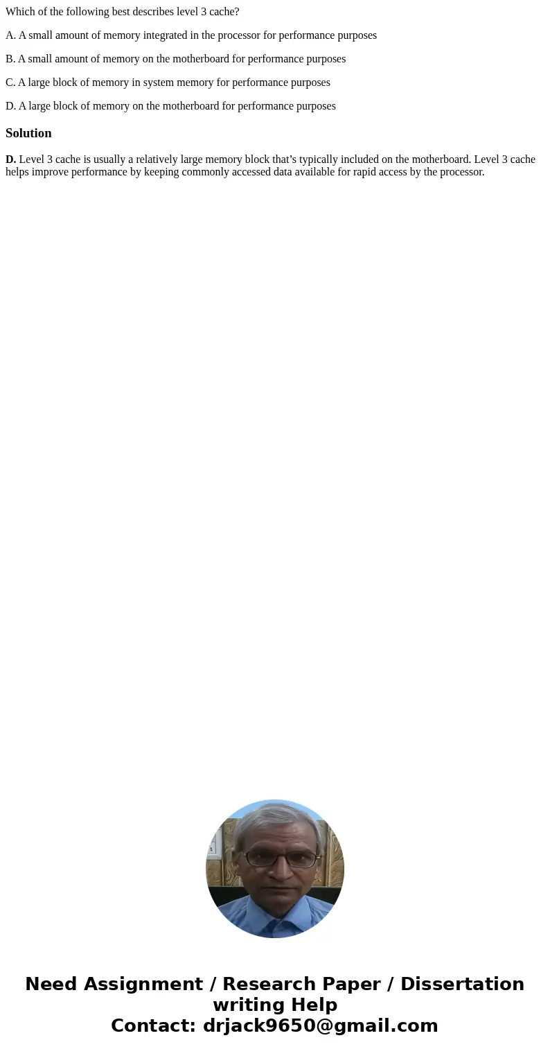Which of the following best describes level 3 cache? A. A small amount of memory integrated in the processor for performance purposes B. A small amount of memor