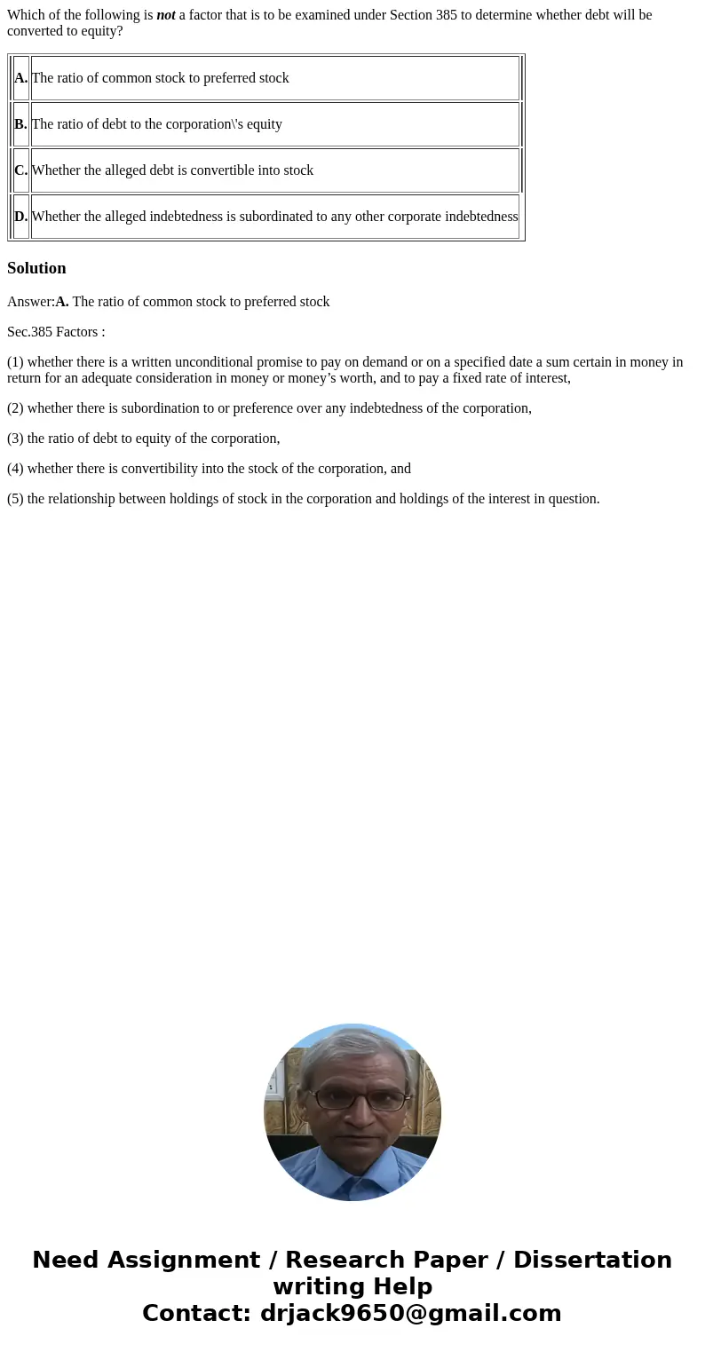 Which of the following is not a factor that is to be examined under Section 385 to determine whether debt will be converted to equity? A. The ratio of common st