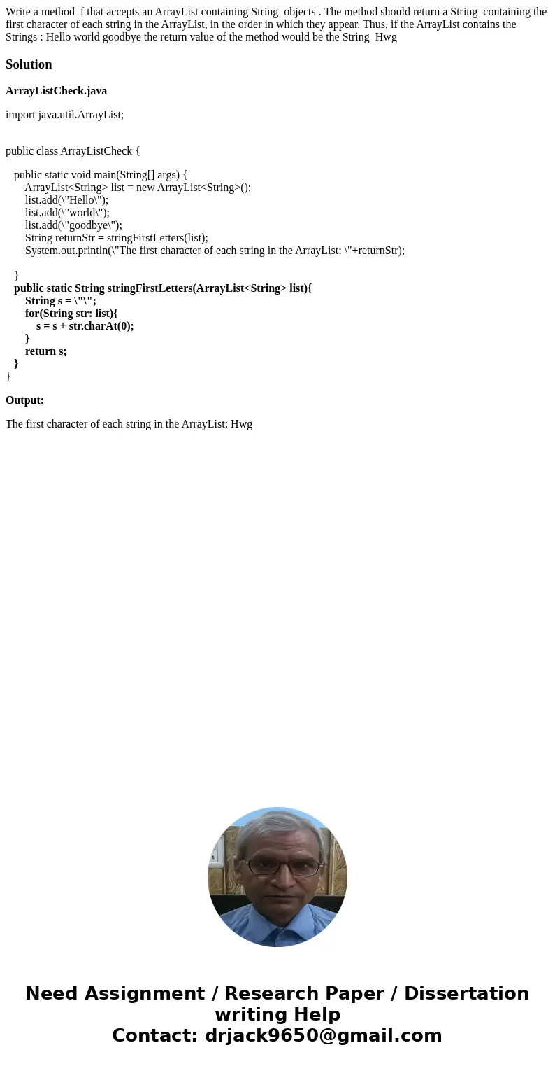 Write a method f that accepts an ArrayList containing String objects . The method should return a String containing the first character of each string in the Ar Write a method f that accepts an ArrayList containing String objects . The method should return a String containing the first character of each string in the Ar