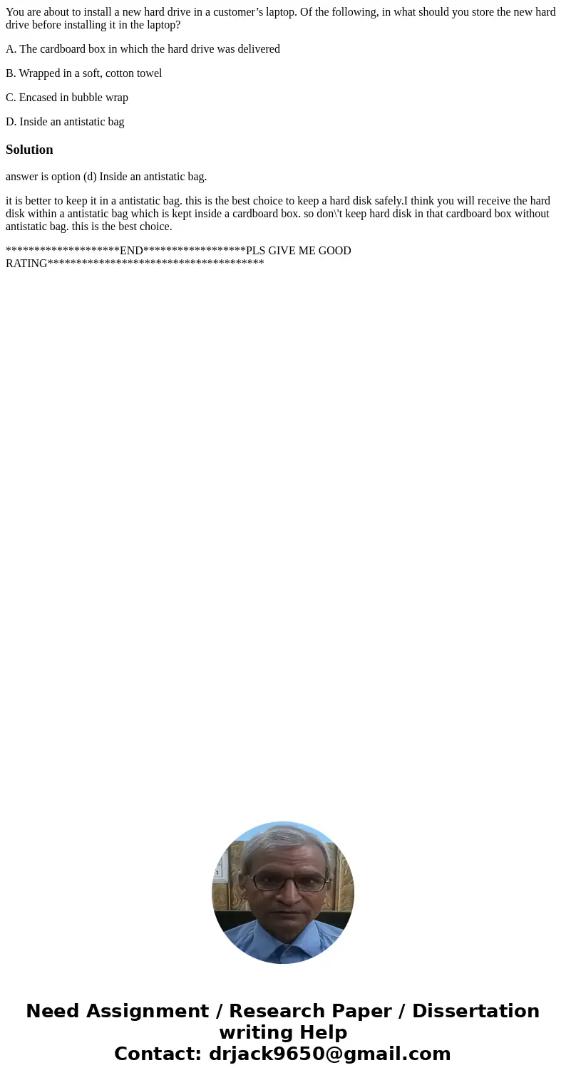 You are about to install a new hard drive in a customer’s laptop. Of the following, in what should you store the new hard drive before installing it in the lapt