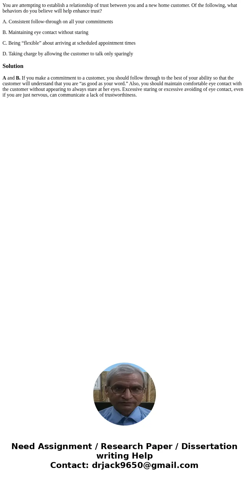 You are attempting to establish a relationship of trust between you and a new home customer. Of the following, what behaviors do you believe will help enhance t