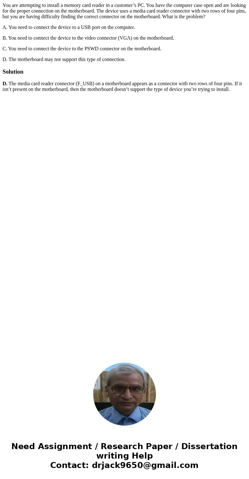 You are attempting to install a memory card reader in a customer’s PC. You have the computer case open and are looking for the proper connection on the motherbo You are attempting to install a memory card reader in a customer’s PC. You have the computer case open and are looking for the proper connection on the motherbo