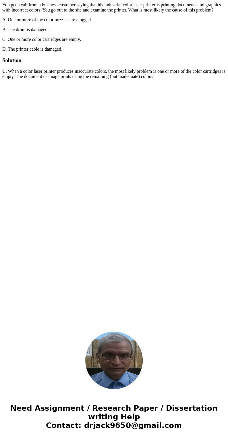 You get a call from a business customer saying that his industrial color laser printer is printing documents and graphics with incorrect colors. You go out to t You get a call from a business customer saying that his industrial color laser printer is printing documents and graphics with incorrect colors. You go out to t