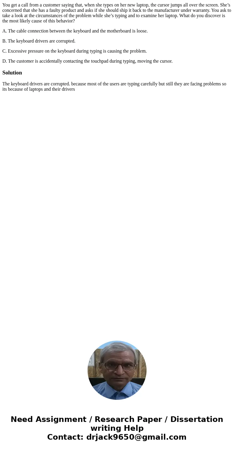 You get a call from a customer saying that, when she types on her new laptop, the cursor jumps all over the screen. She’s concerned that she has a faulty produc