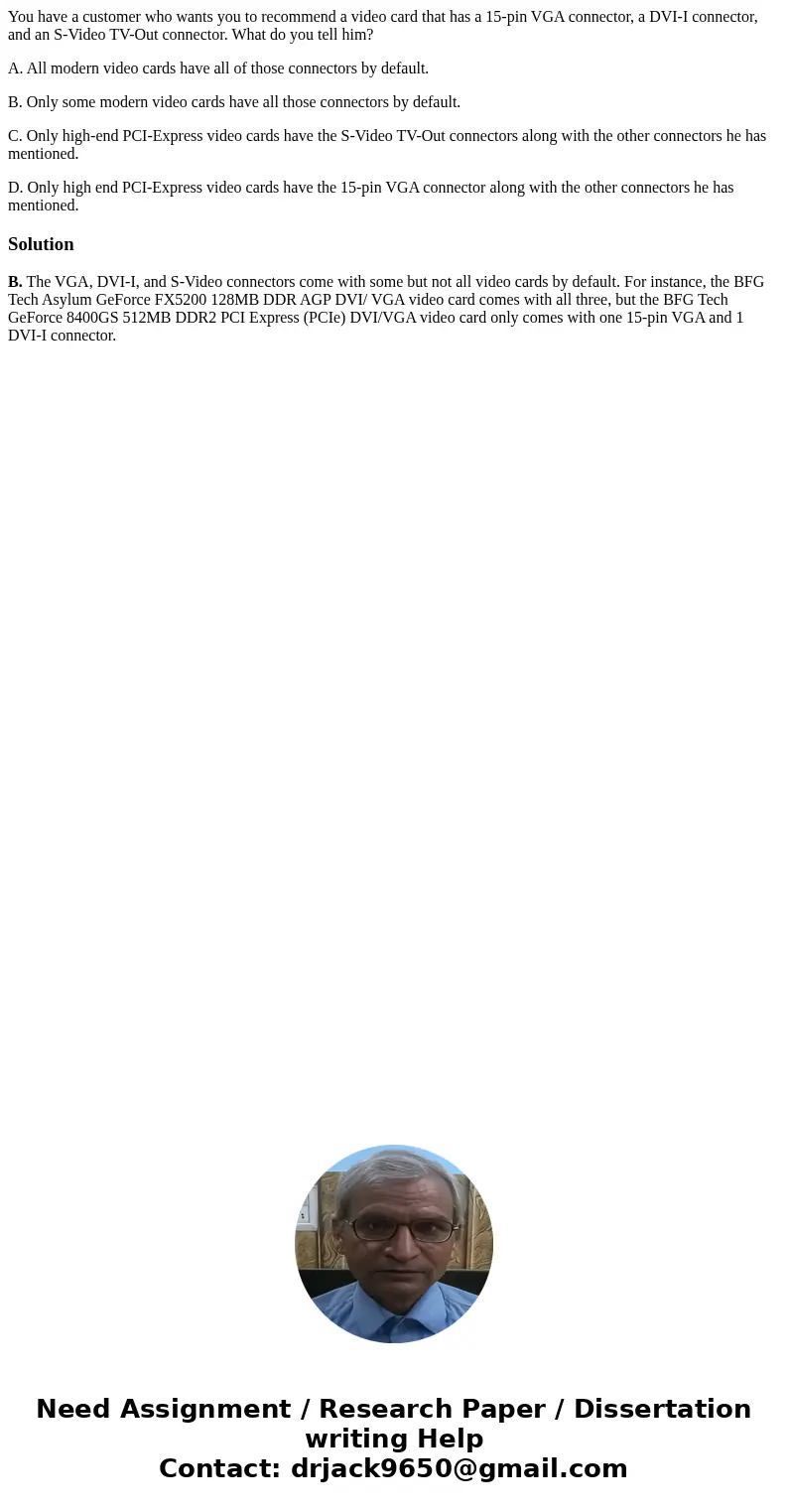 You have a customer who wants you to recommend a video card that has a 15-pin VGA connector, a DVI-I connector, and an S-Video TV-Out connector. What do you tel