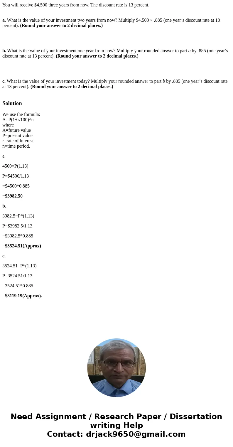 You will receive $4,500 three years from now. The discount rate is 13 percent. a. What is the value of your investment two years from now? Multiply $4,500 × .88