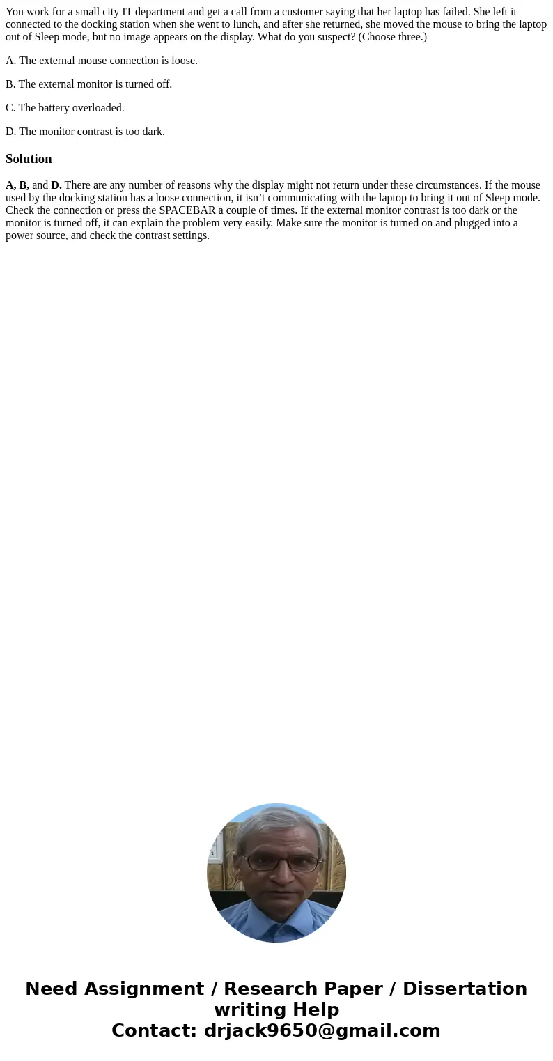 You work for a small city IT department and get a call from a customer saying that her laptop has failed. She left it connected to the docking station when she 