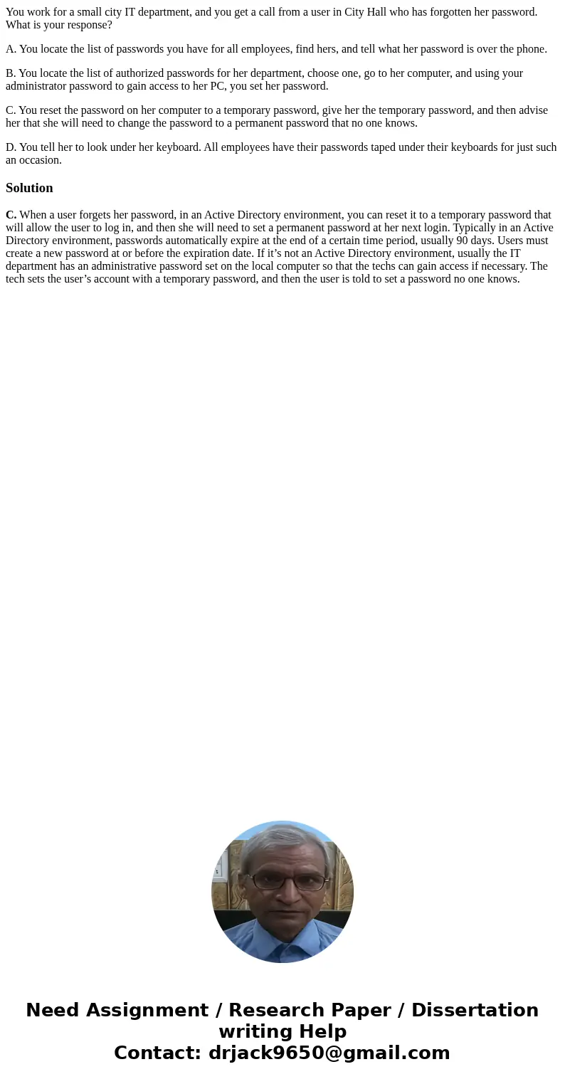 You work for a small city IT department, and you get a call from a user in City Hall who has forgotten her password. What is your response? A. You locate the li