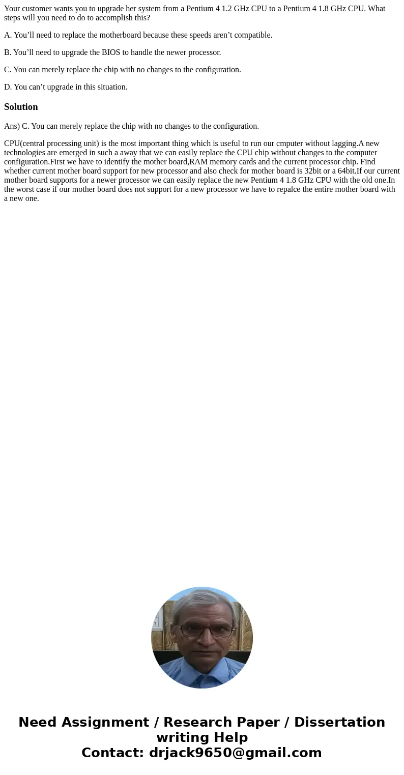 Your customer wants you to upgrade her system from a Pentium 4 1.2 GHz CPU to a Pentium 4 1.8 GHz CPU. What steps will you need to do to accomplish this? A. You