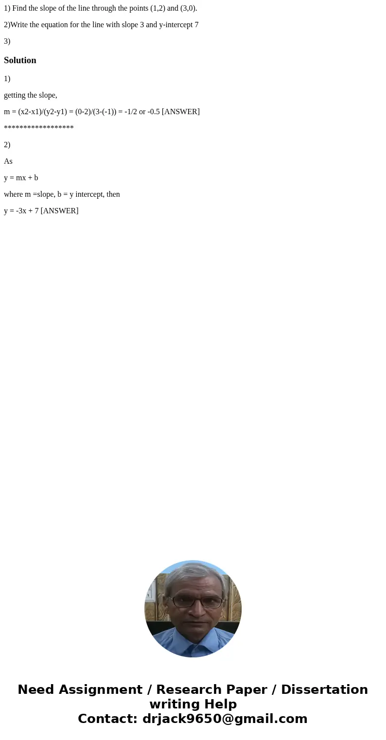 1) Find the slope of the line through the points (1,2) and (3,0). 2)Write the equation for the line with slope 3 and y-intercept 7 3)Solution1) getting the slop 1) Find the slope of the line through the points (1,2) and (3,0). 2)Write the equation for the line with slope 3 and y-intercept 7 3)Solution1) getting the slop