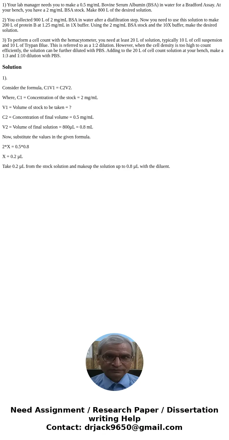1) Your lab manager needs you to make a 0.5 mg/mL Bovine Serum Albumin (BSA) in water for a Bradford Assay. At your bench, you have a 2 mg/mL BSA stock. Make 80 1) Your lab manager needs you to make a 0.5 mg/mL Bovine Serum Albumin (BSA) in water for a Bradford Assay. At your bench, you have a 2 mg/mL BSA stock. Make 80