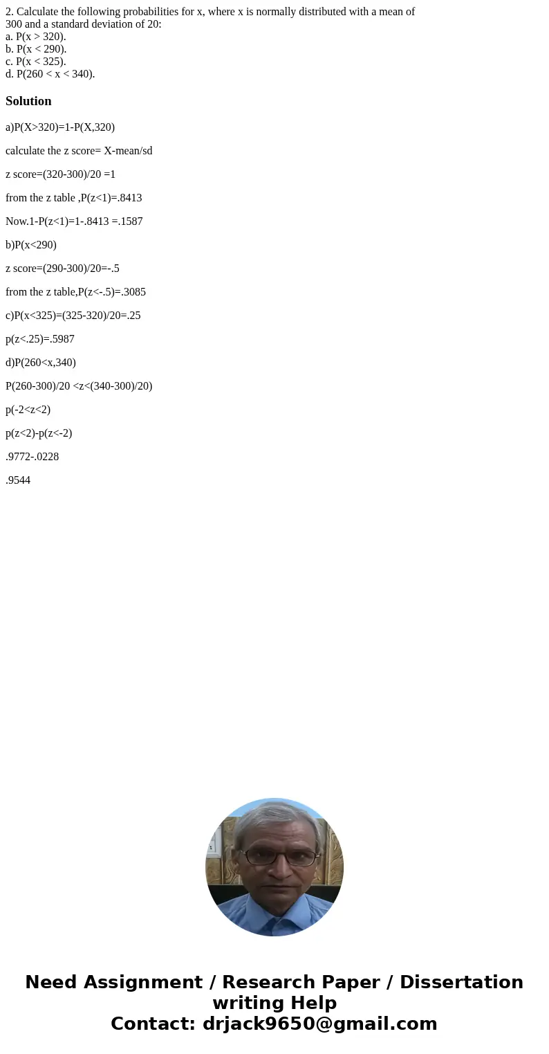 2. Calculate the following probabilities for x, where x is normally distributed with a mean of 300 and a standard deviation of 20: a. P(x > 320). b. P(x < 2. Calculate the following probabilities for x, where x is normally distributed with a mean of 300 and a standard deviation of 20: a. P(x > 320). b. P(x <