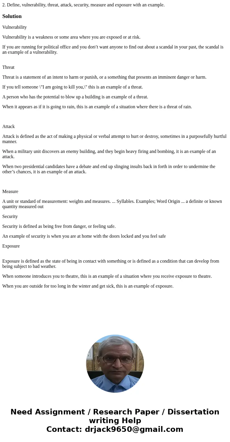 2. Define, vulnerability, threat, attack, security, measure and exposure with an example.SolutionVulnerability Vulnerability is a weakness or some area where yo 2. Define, vulnerability, threat, attack, security, measure and exposure with an example.SolutionVulnerability Vulnerability is a weakness or some area where yo
