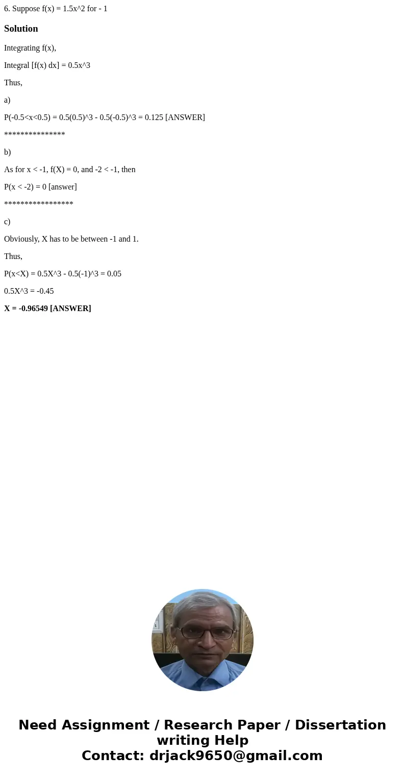  6. Suppose f(x) = 1.5x^2 for - 1 SolutionIntegrating f(x), Integral [f(x) dx] = 0.5x^3 Thus, a) P(-0.5<x<0.5) = 0.5(0.5)^3 - 0.5(-0.5)^3 = 0.125 [ANSWER]