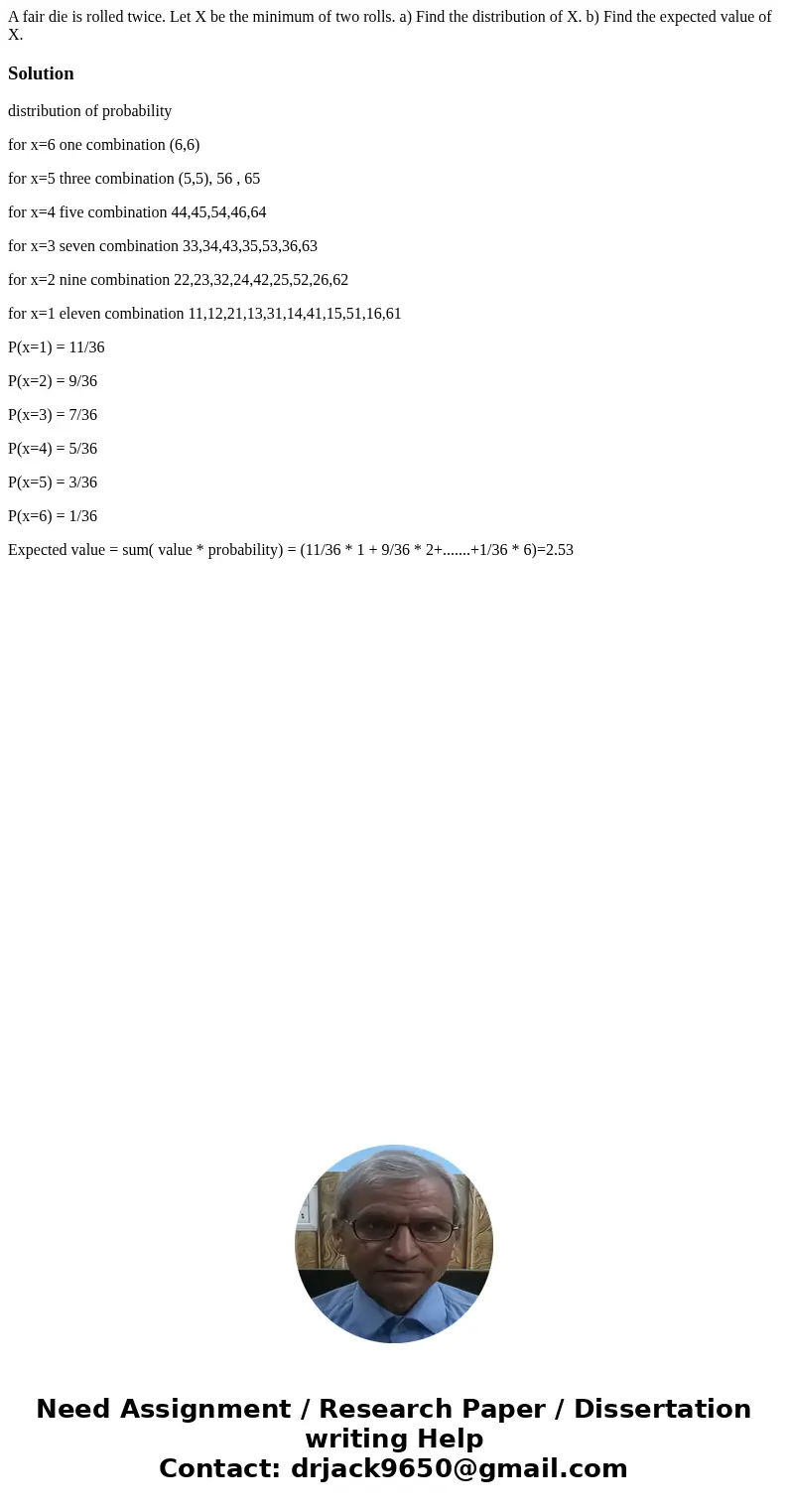 A fair die is rolled twice. Let X be the minimum of two rolls. a) Find the distribution of X. b) Find the expected value of X.Solutiondistribution of probabilit A fair die is rolled twice. Let X be the minimum of two rolls. a) Find the distribution of X. b) Find the expected value of X.Solutiondistribution of probabilit