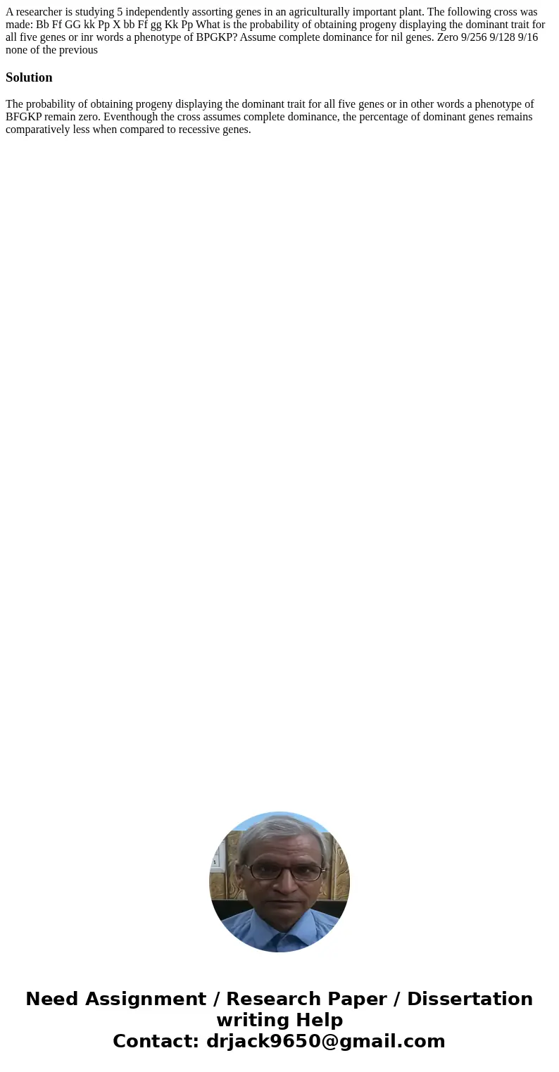 A researcher is studying 5 independently assorting genes in an agriculturally important plant. The following cross was made: Bb Ff GG kk Pp X bb Ff gg Kk Pp Wh  A researcher is studying 5 independently assorting genes in an agriculturally important plant. The following cross was made: Bb Ff GG kk Pp X bb Ff gg Kk Pp Wh