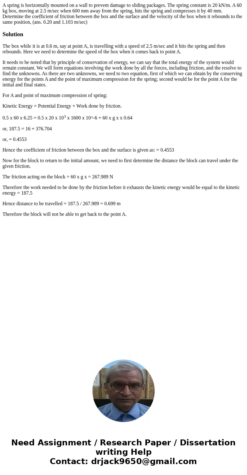 A spring is horizontally mounted on a wall to prevent damage to sliding packages. The spring constant is 20 kN/m. A 60 kg box, moving at 2.5 m/sec when 600 mm   A spring is horizontally mounted on a wall to prevent damage to sliding packages. The spring constant is 20 kN/m. A 60 kg box, moving at 2.5 m/sec when 600 mm