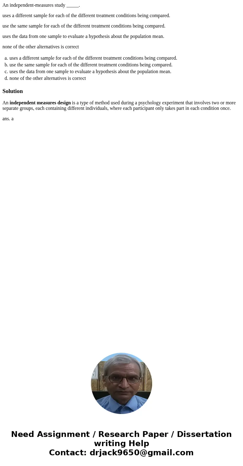 An independent-measures study _____. uses a different sample for each of the different treatment conditions being compared. use the same sample for each of the  An independent-measures study _____. uses a different sample for each of the different treatment conditions being compared. use the same sample for each of the