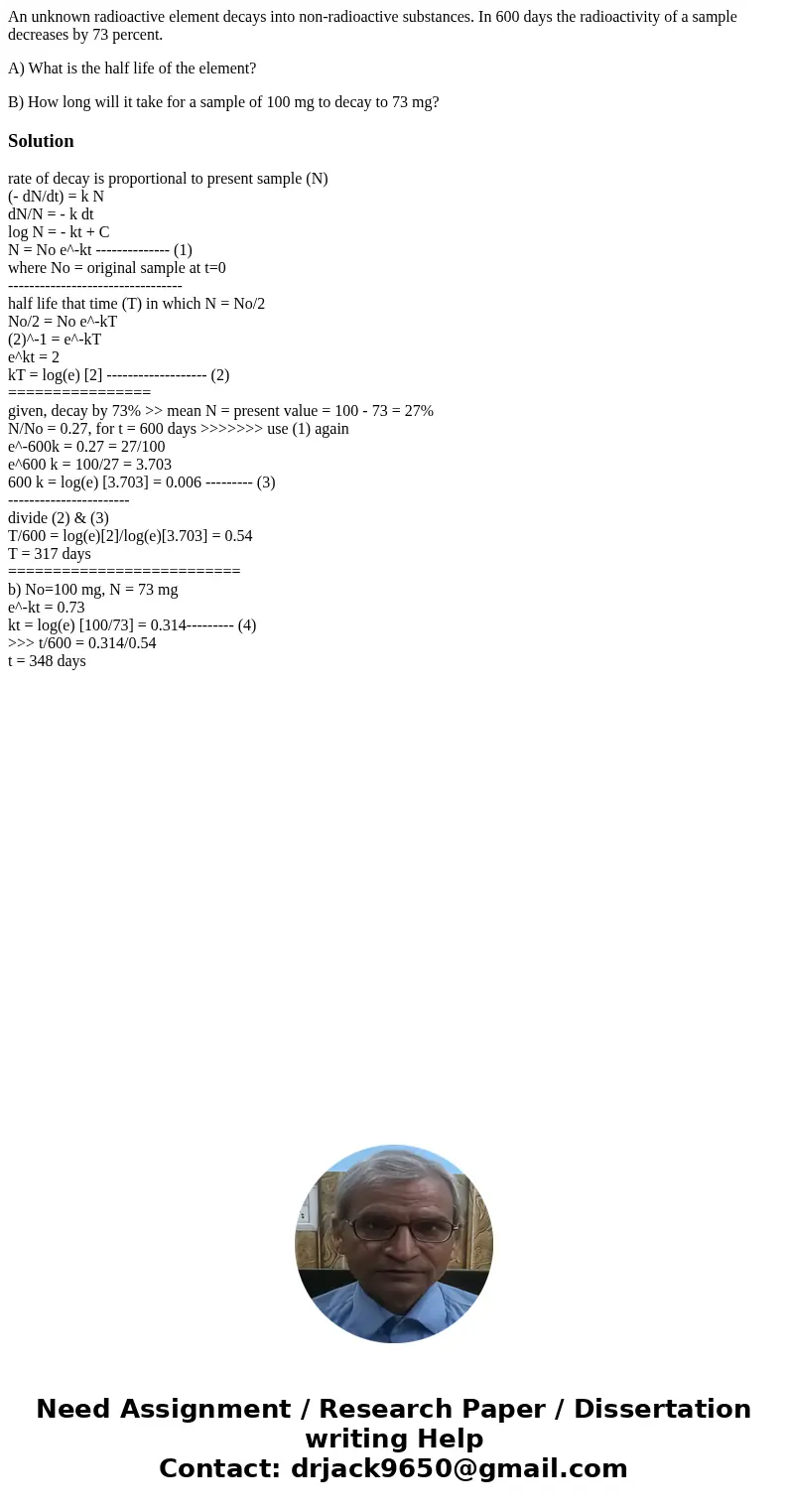 An unknown radioactive element decays into non-radioactive substances. In 600 days the radioactivity of a sample decreases by 73 percent. A) What is the half li