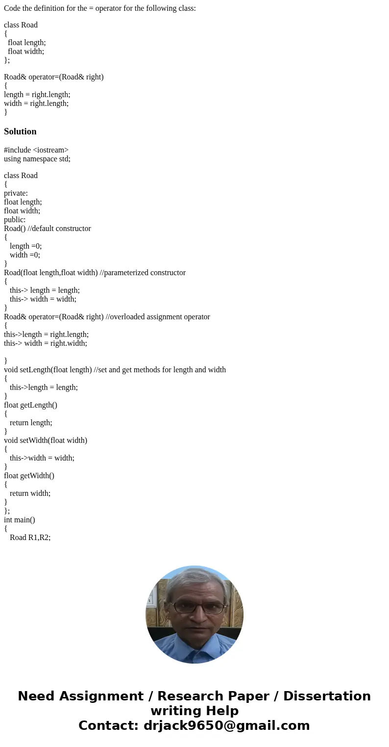 Code the definition for the = operator for the following class: class Road { float length; float width; }; Road& operator=(Road& right) { length = right